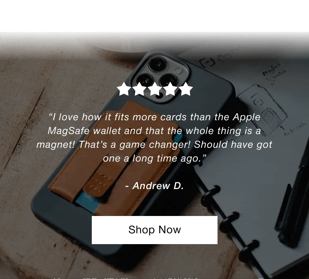 “Overall this is a great Wallet. My first one lasted for years, and in fact is still in great shape. Went with brown this time, so hopefully it holds up as long as my black one has.”  - James J. “Just received my wallet today and I’m already in love with it. Awesome quality and the look is very elegant. I would highly recommend this wallet.”  - Carlos C. “I love how it fits more cards than the Apple MagSafe wallet and that the whole thing is a magnet! That’s a game changer! Should have got one a long time ago.”  - Andrew D.