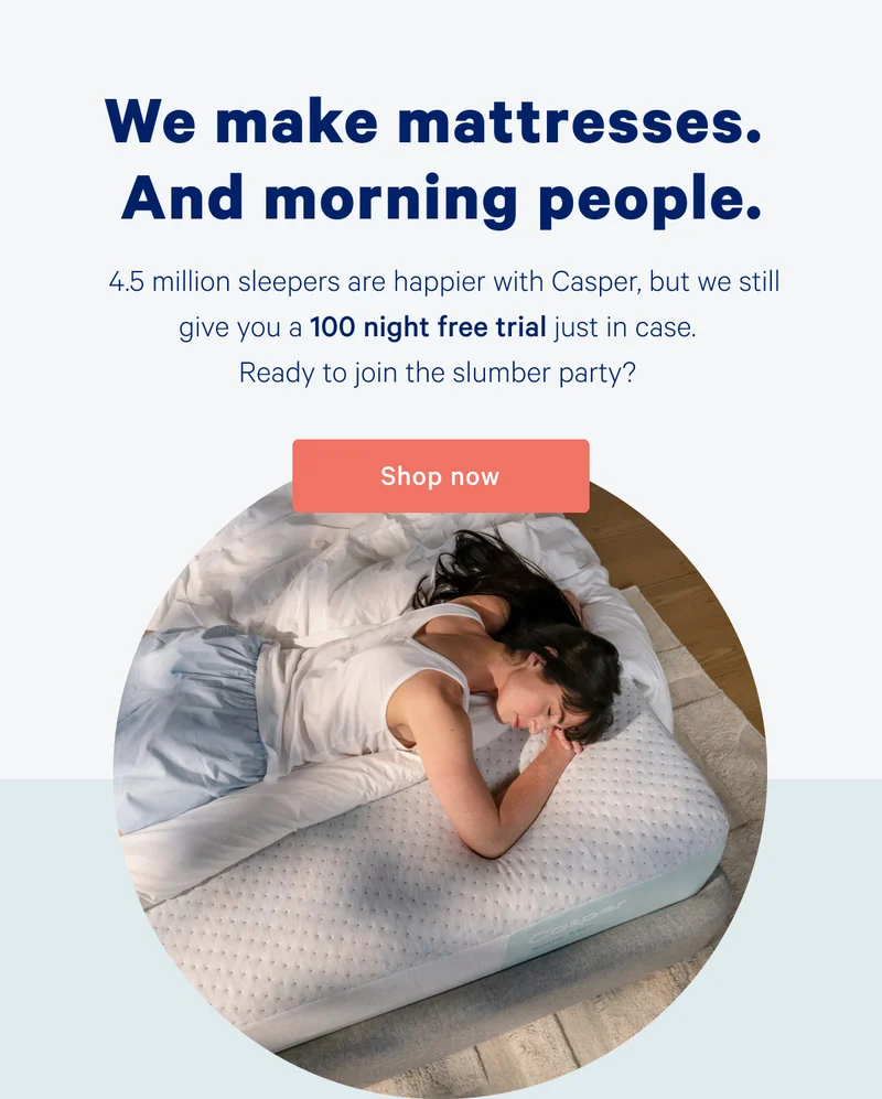 We make mattresses. And morning people. 4.5 million sleepers are happier with Casper, but we still give you a 100 night free trial just in case. Ready to join the slumber party?