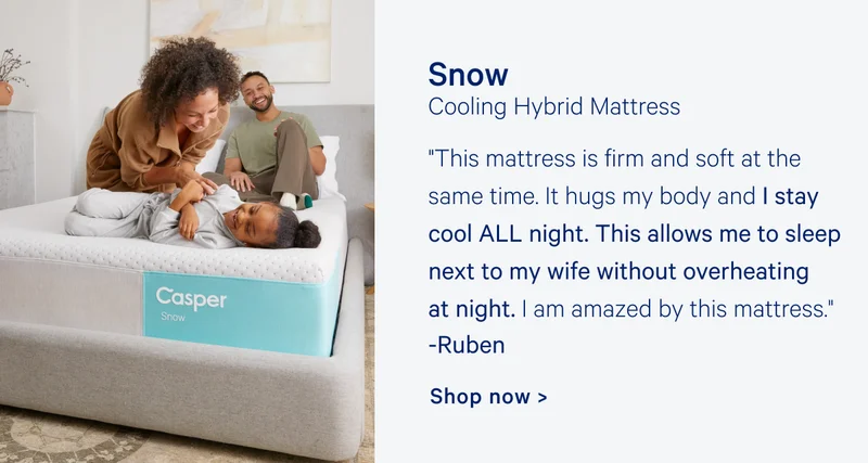 Snow Cooling Hybrid Mattress "This mattress is firm and soft at the same time. It hugs my body and I stay cool ALL night. This allows me to sleep next to my wife without overheating at night. I am amazed by this mattress." Ruben Shop now >