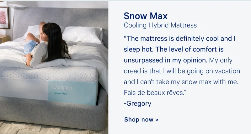Snow Max Cooling Hybrid Mattress “The mattress is definitely cool and I sleep hot. The level of comfort is unsurpassed in my opinion. My only dread is that I will be going on vacation and I can't take my snow max with me. Fais de beaux rêves.” Gregory Shop now >