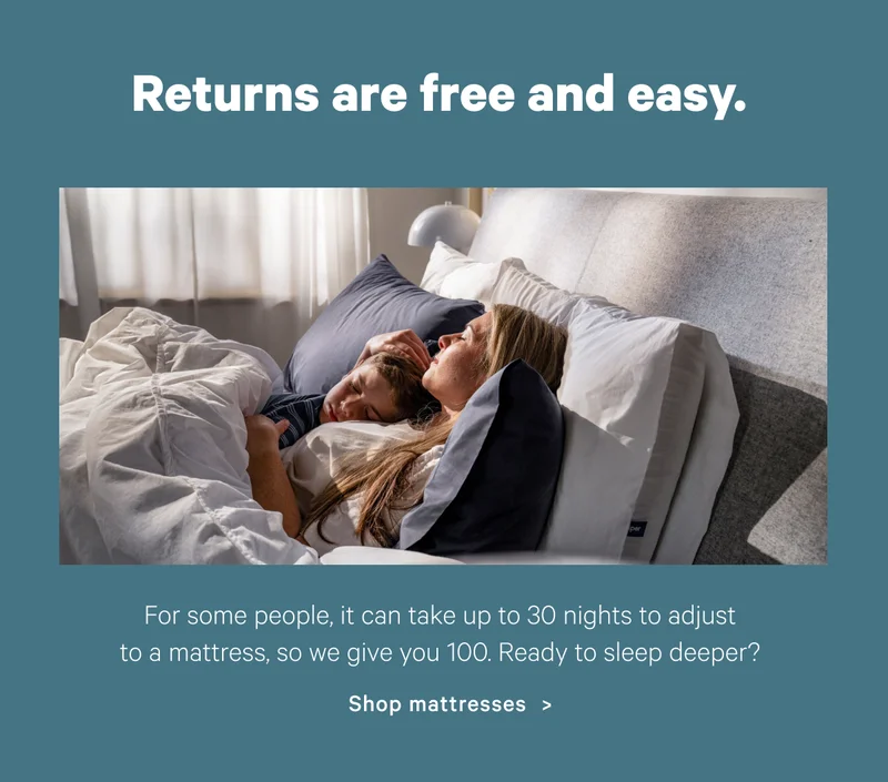 Returns are free and easy.; For some people, it can take up to 30 nights to adjust to a mattress, so we give you 100. Ready to sleep deeper? Shop mattresses >