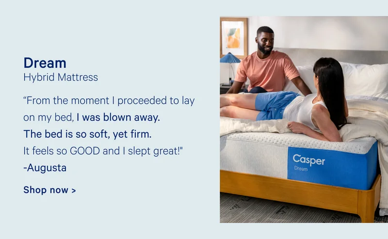 Dream Hybrid Mattress “From the moment I proceeded to lay on my bed, I was blown away. The bed is so soft, yet firm. It feels so GOOD and I slept great!" Augusta Shop now >
