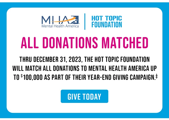 Mental Health America x Hot Topic Foundation All Donations Matched Thru December 31, 2023, The Hot Topic Foundation Will Match Donations To Mental Health America Up To $100,00 As Part Of Their Year-End Giving Campaign. Give Today