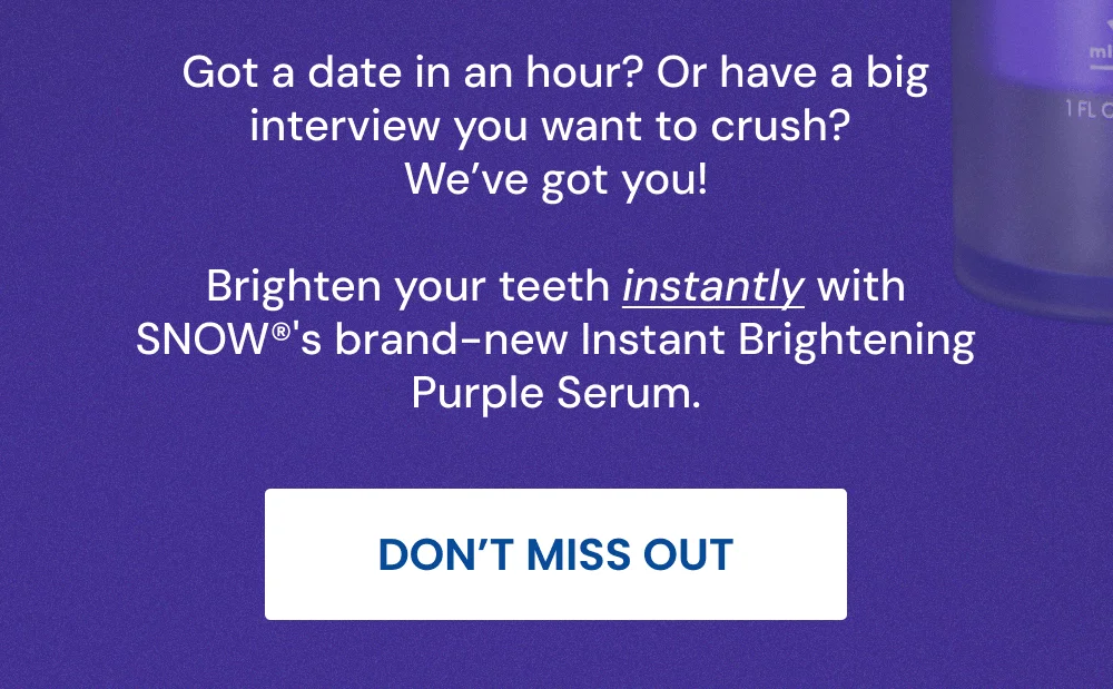 Got a date in an hour? Or have a big interview you want to crush? We’ve got you! Brighten your teeth instantly with SNOW®'s brand-new Instant Brightening Purple Serum. [DON’T MISS OUT]
