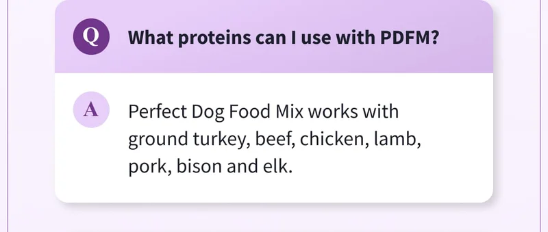 Q: What proteins can I use with PDFM? | A: Perfect Dog Food Mix works with ground turkey, beef, chicken, lamb, pork, bison and elk.