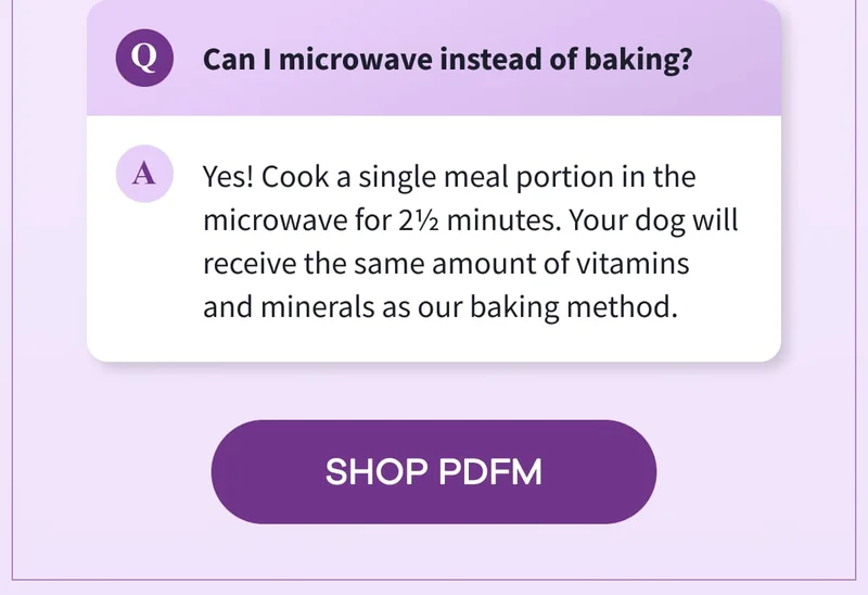Q: Can I microwave instead of baking? | A: Yes! Cook a single meal portion in the microwave for 2½ minutes. Your dog will receive the same amount of vitamins and minerals as our baking method. | SHOP PDFM