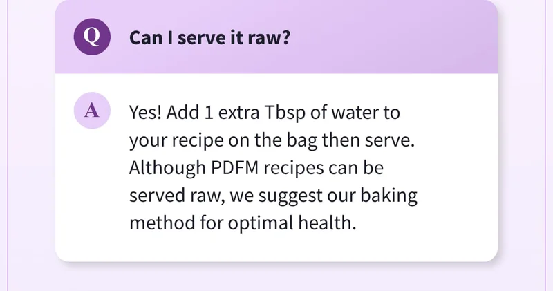Q: Can I serve it raw? | A: Yes! Add 1 extra Tbsp of water to your recipe on the bag then serve. Although PDFM recipes can be served raw, we suggest our baking method for optimal health.