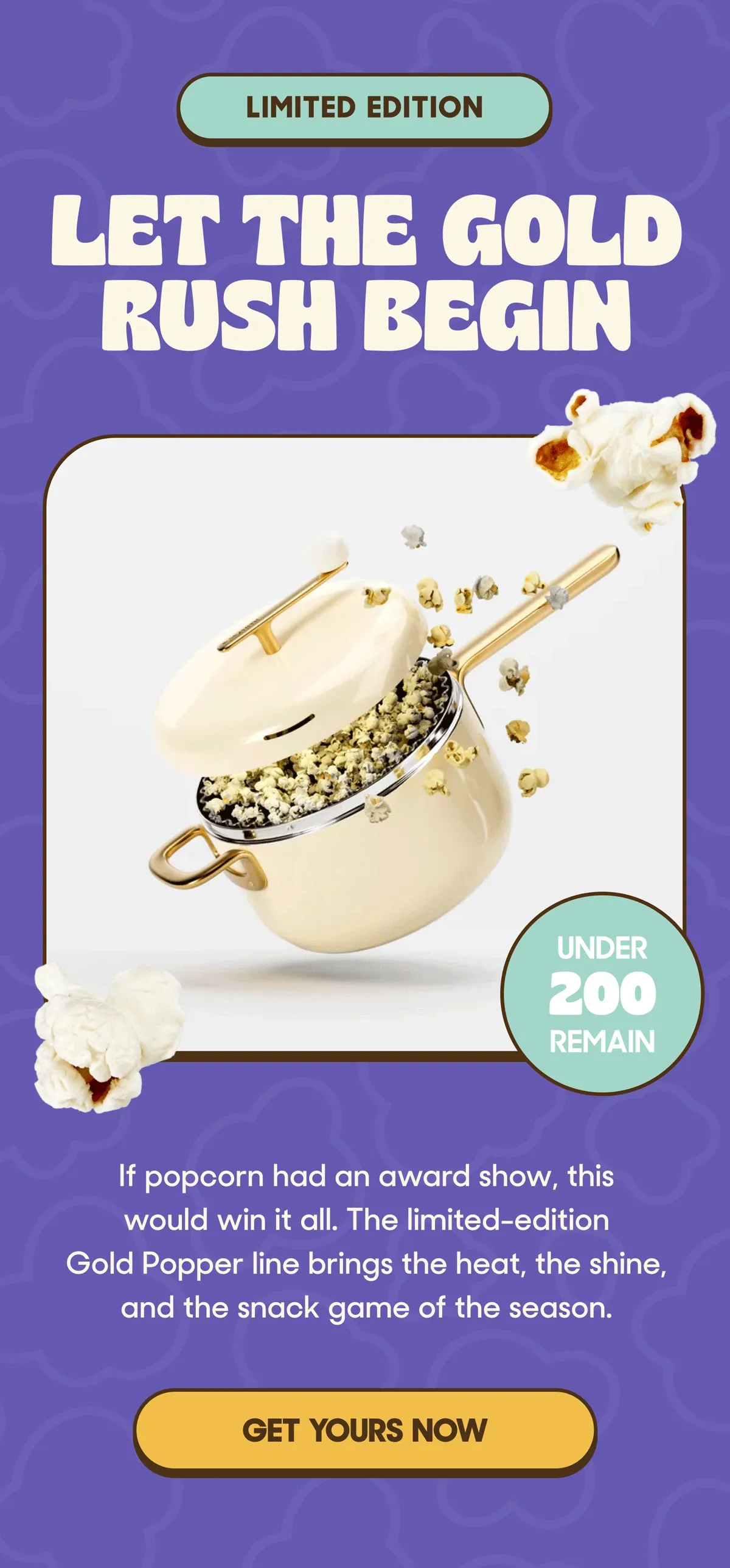 LIMITED EDITION LET THE GOLD RUSH BEGIN UNDER 200 REMAIN If popcorn had an award show, this would win it all. The limited-edition Gold Popper line brings the heat, the shine, and the snack game of the season. GET YOURS NOW