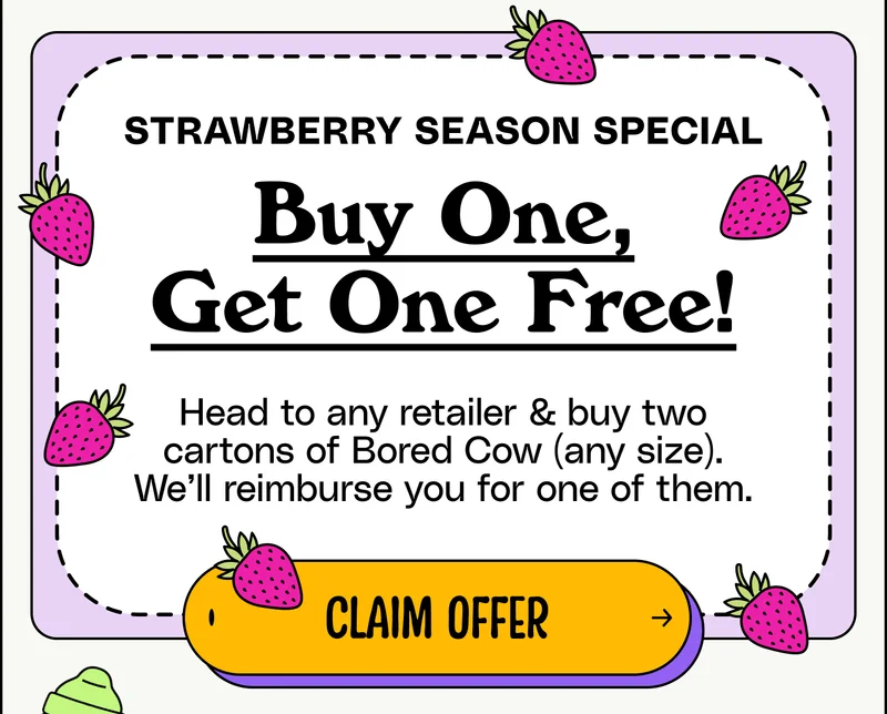 Strawberry Season Special Buy One, Get One Free! Head to any retailer & buy two cartons of Bored Cow (any size). We’ll reimburse you for one of them. claim offer