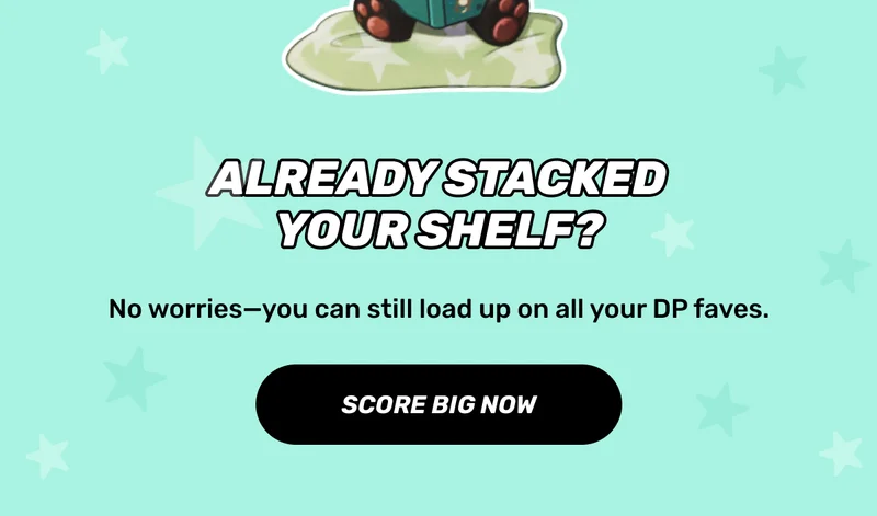 Already stacked your shelf? | No worries—you can still load up on all your DP faves. | CTA: SCORE BIG NOW