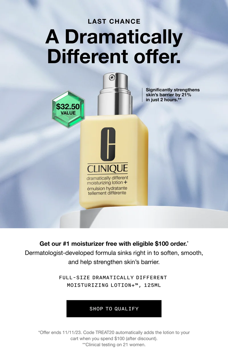 LAST CHANCE | A Dramatically Different offer. Significantly strengthens skin’s barrier by 21% in just 2 hours.** $32.50 value | Get our #1 moisturizer free with eligible $100 order.* Dermatologist-developed formula sinks right in to soften, smooth, and help strengthen skin’s barrier. FULL-SIZE DRAMATICALLY DIFFERENT MOISTURIZING LOTION+TM, 125ML | SHOP TO QUALIFY | *Offer ends 11/11/23. Code discount code automatically adds the lotion to your cart when you spend $100 (after discount). **Clinical testing on 21 women.