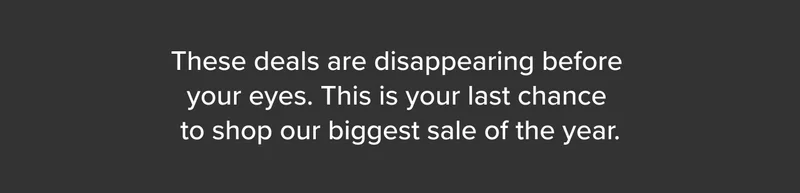 These deals are disappearing before your eyes. This is your last chance to shop our biggest sale.
