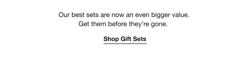 Our best sets are now an even bigger value. Get them before they’re gone. Shop Gift Sets