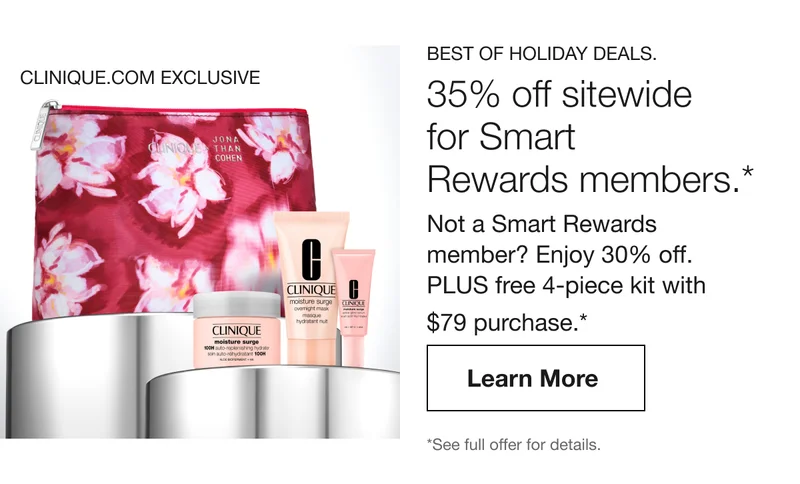 CLINIQUE.COM EXCLUSIVE | BEST OF HOLIDAY DEALS. 35% off sitewide for Smart Rewards members.* Not a Smart Rewards member? Enjoy 30% off. PLUS free 4-piece kit with $79 purchase.* Learn More | *See full offer for details.