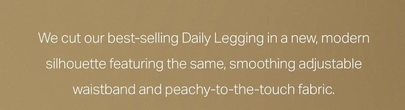 We cut our best-selling Daily Legging in a new, modern silhouette.