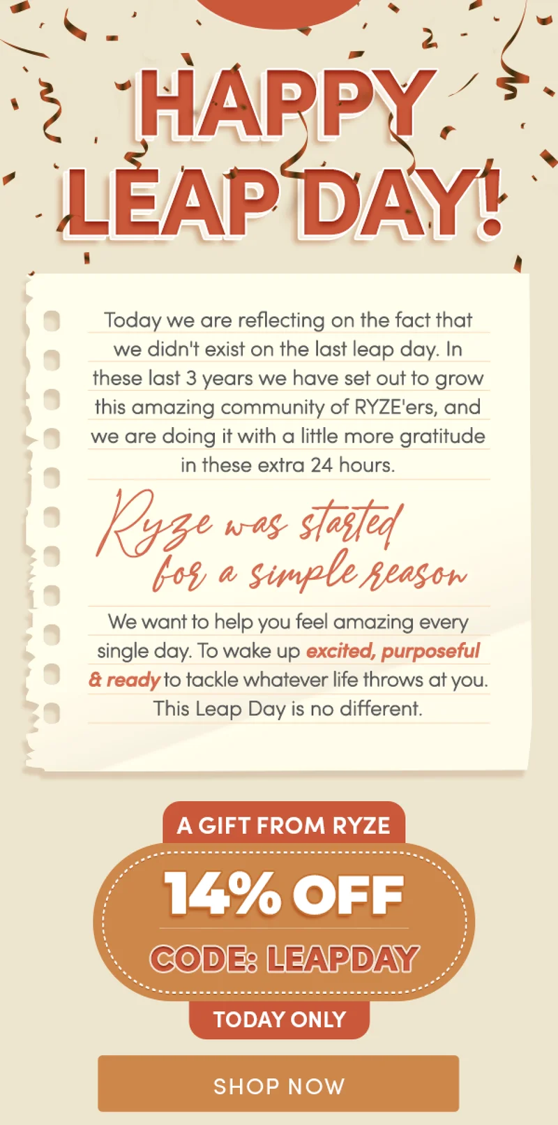 Happy Leap Day! |  Today we are reflecting on the fact that we didn't exist on the last leap day. In these last 3 years we have set out to grow this amazing community of RYZE'ers, and we are doing it with a little more gratitude in these extra 24 hours.  RYZE was started for a simple reason: we want to help you feel amazing every single day. To wake up excited, purposeful, and ready to tackle whatever life throws at you. This Leap Day is no different. | A gift from RYZE, today only: 14% OFF CODE: LEAPDAY | Shop Now