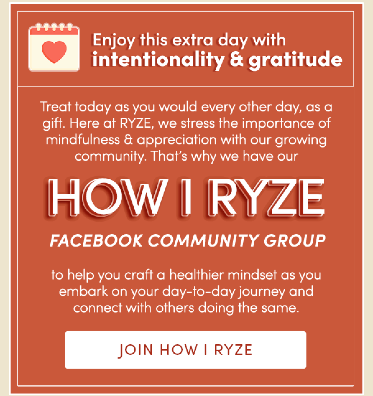 Enjoy this extra day with intentionality and gratitude. | Treat today as you would every other day, as a gift. Here at RYZE, we stress the importance of mindfulness and gratitude with our growing community. That’s why we have our HOW I RYZE Facebook community group to help you craft a healthier mindset as you embark on your day-to-day journey and connect you with others doing the same. | Join HOW I RYZE