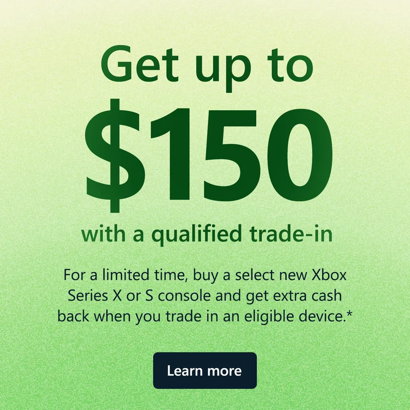 Get up to $150 with a qualified trade-in. For a limited time, buy a select new Xbox Series X or S console and get extra cash back when you trade in an eligible device.* Learn about trade-in at Microsoft Store.
