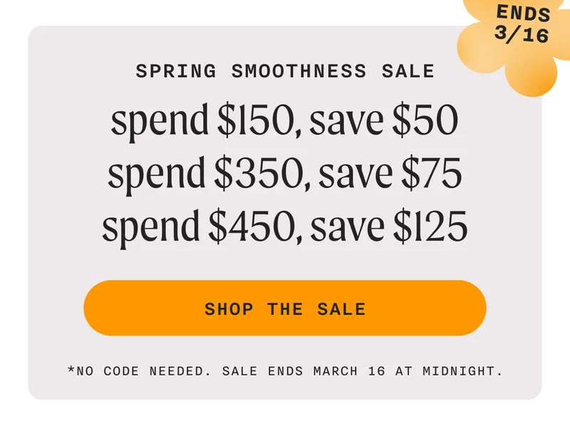 Spring Smoothness Sale - Spend $150, Save $50 | Spend $350, Save $75 | Spend $450, Save $125 - ENDS 3/16 - SHOP THE SALE - *No Code Needed. Sale Ends March 16 At Midnight.