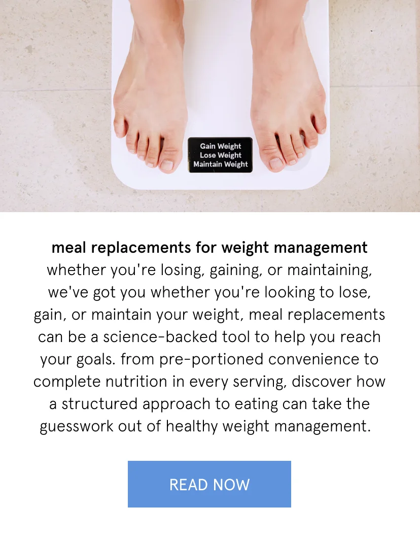 meal replacements for weight management   whether you're losing, gaining, or maintaining, we've got you   whether you're looking to lose, gain, or maintain your weight, meal replacements can be a science-backed tool to help you reach your goals. from pre-portioned convenience to complete nutrition in every serving, discover how a structured approach to eating can take the guesswork out of healthy weight management.