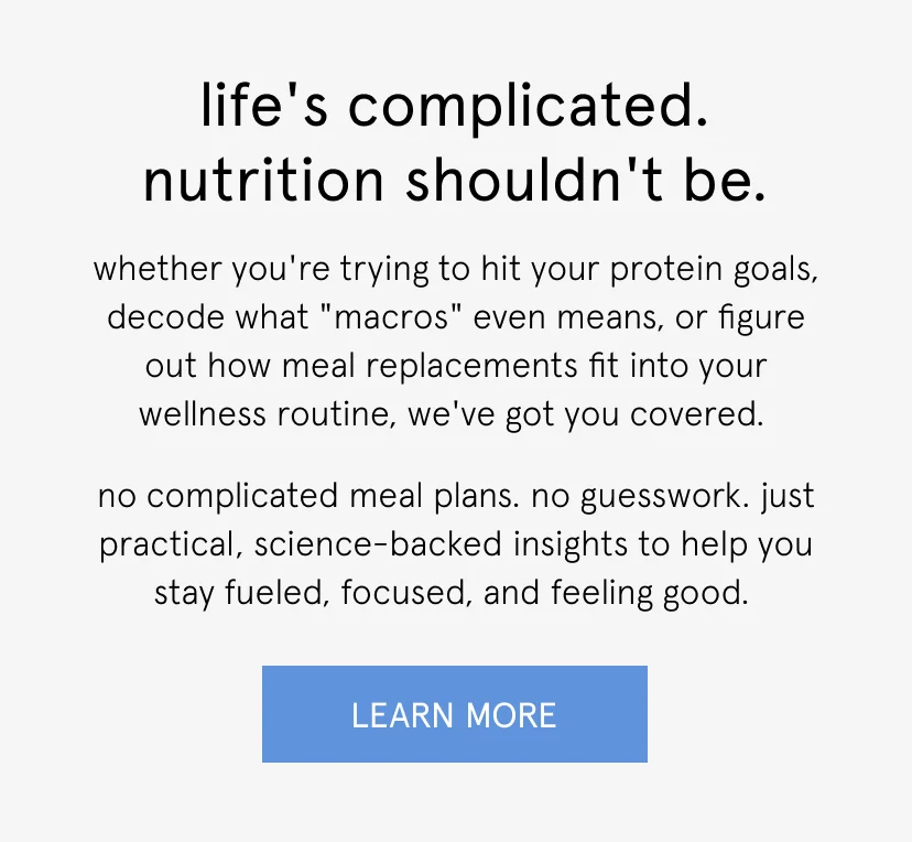 life's complicated. nutrition shouldn't be.   whether you're trying to hit your protein goals, decode what "macros" even means, or figure out how meal replacements fit into your wellness routine, we've got you covered.   no complicated meal plans. no guesswork. just practical, science-backed insights to help you stay fueled, focused, and feeling good.