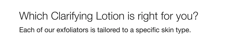 Which Clarifying Lotion is right for you? Each of our exfoliators is tailored to a specific skin type.