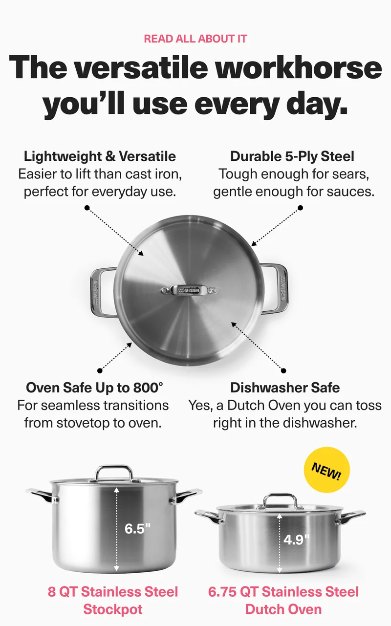 Read all about it. The versatile workhorse you'll use every day. Lightweight and versatile. Durable 5-ply steel. Oven safe up to 800 degrees. Dishwasher safe. 8 qt stainless steel stockpot. 6.75 qt stainless steel dutch oven.