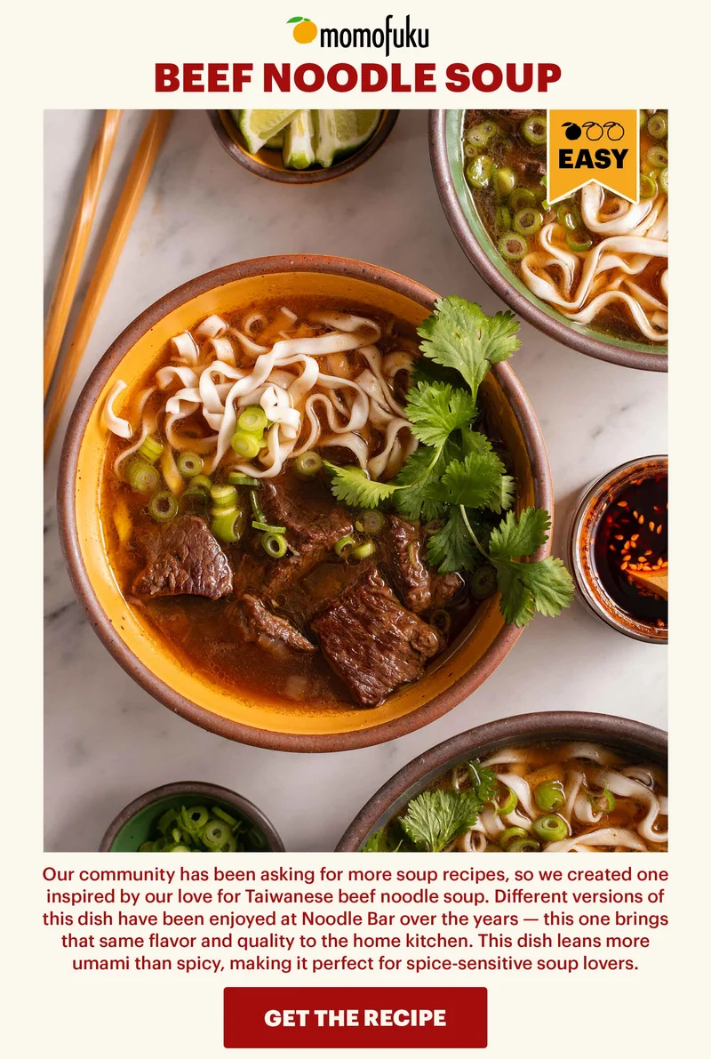 BEEF NOODLE SOUP. Our community has been asking for more soup recipes, so we created one inspired by our love for Taiwanese beef noodle soup. Different versions of this dish have been enjoyed at Noodle Bar over the years — this one brings that same flavor and quality to the home kitchen. This dish leans more umami than spicy, making it perfect for spice-sensitive soup lovers. GET THE RECIPE