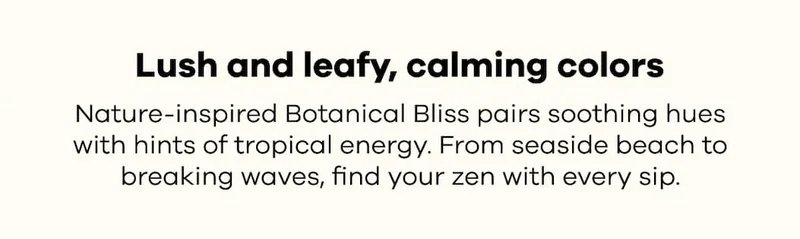 Lush and leafy, calming colors. Nature-inspired Botanical Bliss pairs soothing hues with hints of tropical energy. From seaside beach to breaking waves, find your zen with every sip.