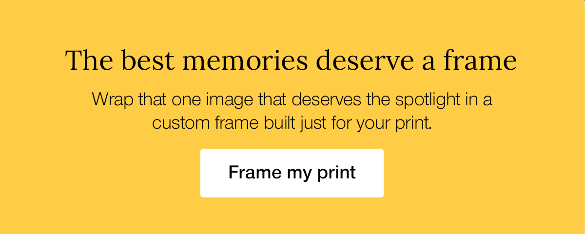 The best memories deserve a frame. Wrap that one image that deserves the spotlight in a custom frame built just for your print.