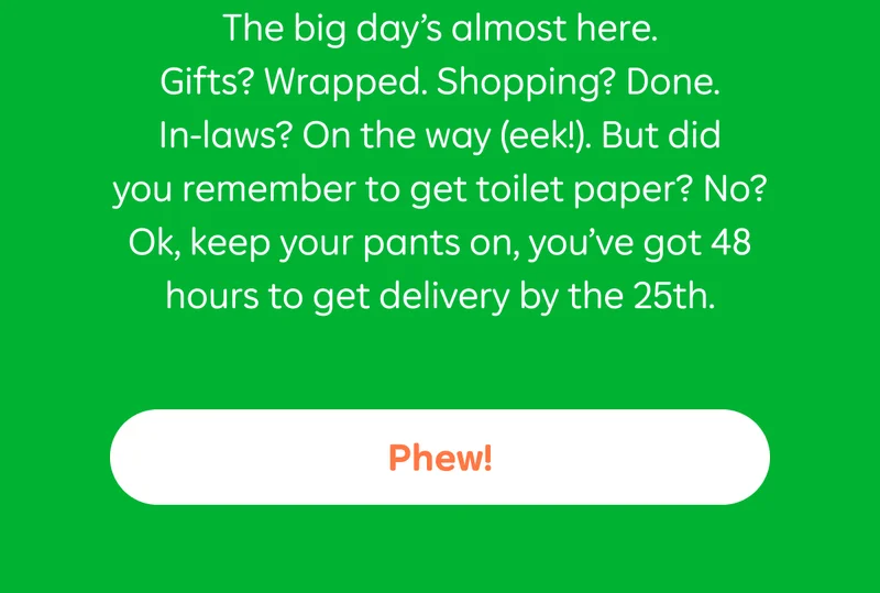 The big day’s almost here. Gifts? Wrapped. Shopping? Done. In-laws? On the way (eek!). But did you remember to get toilet paper? No? Ok, keep your pants on, you’ve got 48 hours to get delivery by the 25th.  Button: Phew!