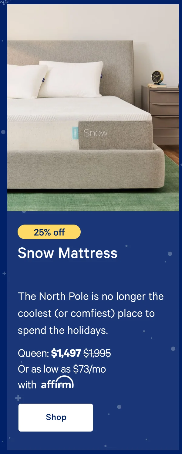 [25% off] >> Snow Mattress >> The North Pole is no longer the coolest (or comfiest) place to spend the holidays. >> Queen: $1,497 ($1,995)  >> Or as low as $73/mo with affirm. >> Shop >>