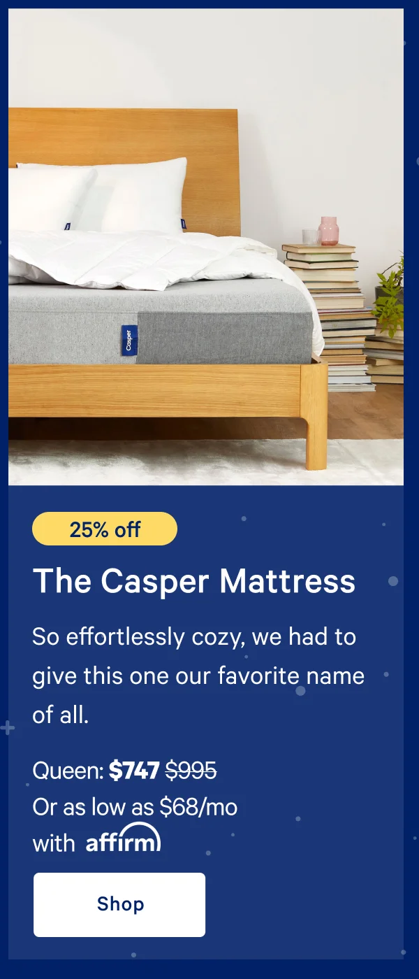 [25% off] >> The Casper >> So effortlessly cozy, we had to give this one our favorite name of all. >> Queen: $747 ($995) >> Or as low as $49/mo with affirm.>> Shop >>