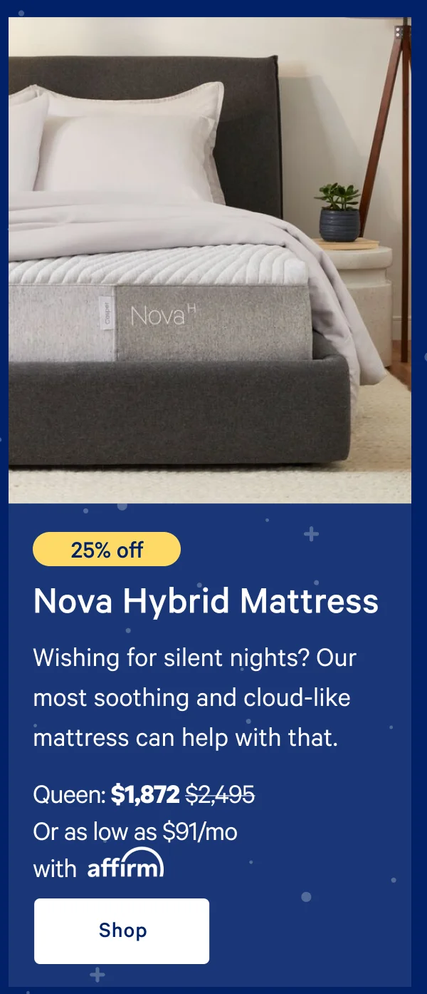 [25% off] >> Nova Hybrid Mattress >> Wishing for silent nights? Our most soothing and cloud-like mattress can help with that. >> Queen: $1,872 ($2,495)  >> Or as low as $91/mo with affirm. >> Shop >>