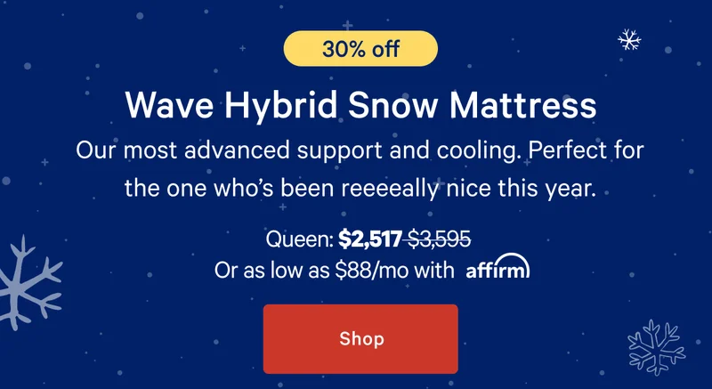 [30% off] >> Wave Hybrid Snow Mattress >> Our most advanced support and cooling. Perfect for the one who’s been reeeeally nice this year. >> Queen: $2,517 ($3,595) >> or as low as $88/mo with affirm. >> Shop >>