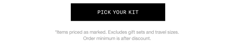 PICK YOUR KIT *Items priced as marked. Excludes gift sets and travel sizes. Order minimum is after discount.