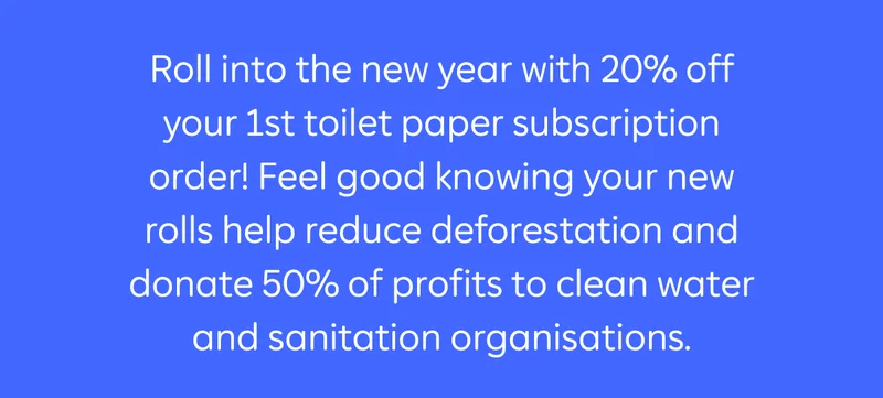 Roll into the new year with 20% off your 1st toilet paper subscription order! Feel good knowing your new rolls help reduce deforestation and donate 50% of profits to clean water and sanitation organisations.