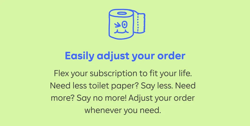 Easily adjust your order. Flex your subscription to fit your life. Need less toilet paper? Say less. Need more? Say no more! Adjust your order whenever you need.
