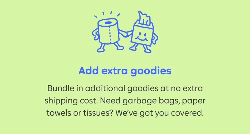 Add extra goodies. Bundle in additional goodies at no extra shipping cost. Need garbage bags, paper towels or tissues? We've got you covered.