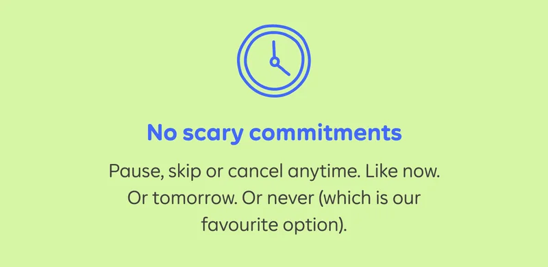 No scary commitments. Pause, skip or cancel anytime. Like now. Or tomorrow. Or never (which is our favourite option).