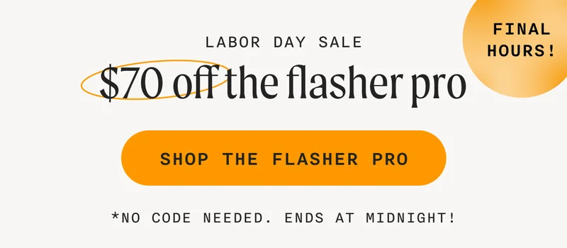 Labor Day Sale - (FINAL HOURS!) - $70 off the flasher pro - SHOP THE FLASHER PRO - *No code needed. Ends at midnight!