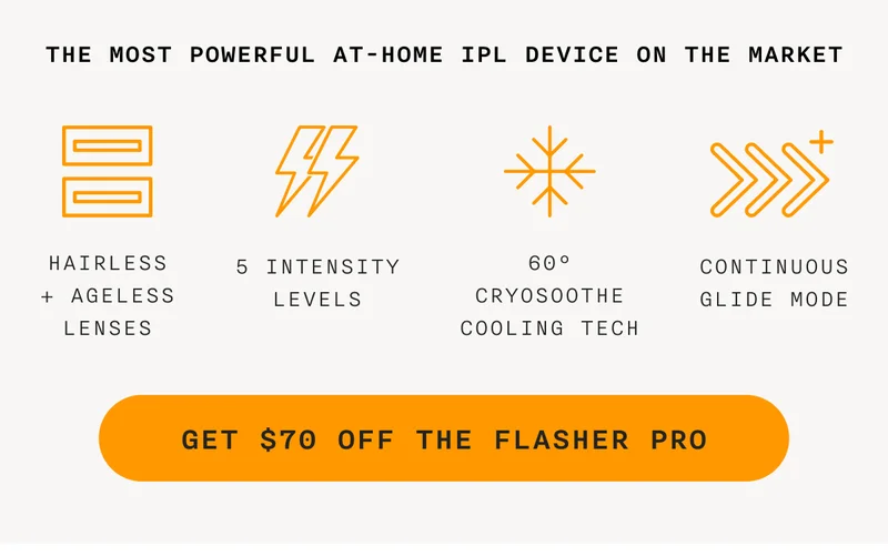 the most powerful at-home IPL device on the market - Hairless + Ageless Lenses - 5 Intensity Levels - 60° CryoSoothe Cooling Tech - Continuous Glide Mode - GET $70 OFF THE FLASHER PRO