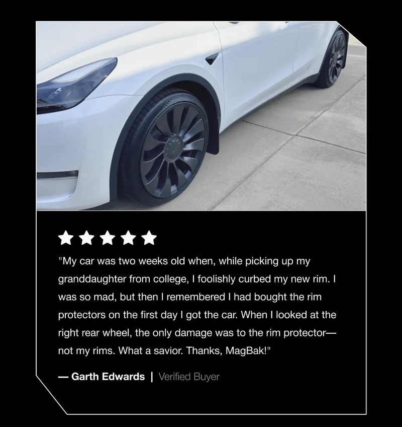 "My car was two weeks old when, while picking up my granddaughter from college, I foolishly curbed my new rim. I was so mad, but then I remembered I had bought the rim protectors on the first day I got the car. When I looked at the right rear wheel, the only damage was to the rim protector—not my rims. What a savior. Thanks, MagBak!" — Garth Edwards  |  Verified Buyer