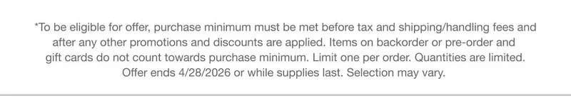 *To be eligible for offer, purchase minimum must be met before tax and shipping/handling fees and after any other promotions and discounts are applied. Items on backorder or pre-order and gift cards do not count towards purchase minimum.&nbsp;Limit one per order. Quantities are limited. Offer ends 4/28/2026 or while supplies last.&nbsp;Selection&nbsp;may vary.