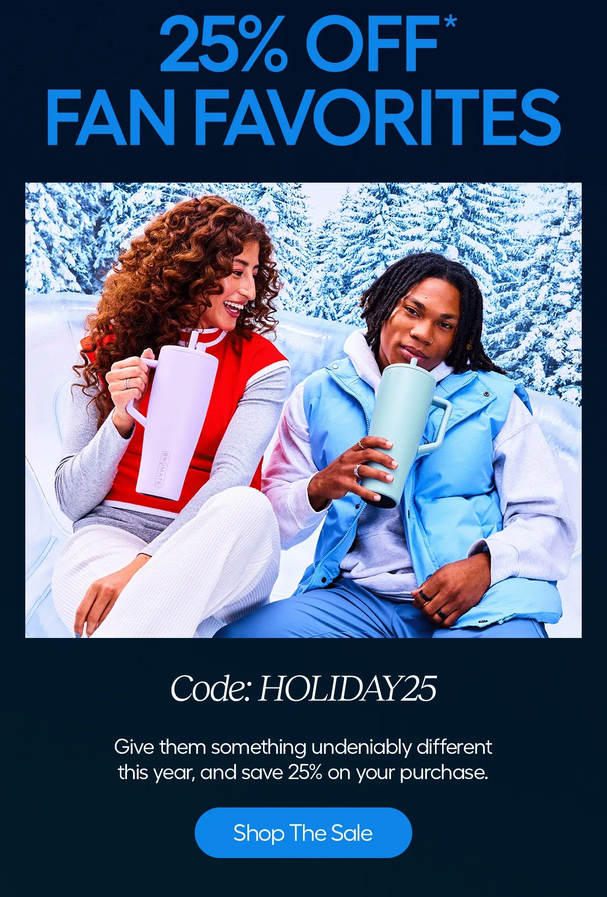 25%* Fan Favorites, Code: discount code. Give them something undeniably different this year, and save 25% on your purchase. - Shop The Sale