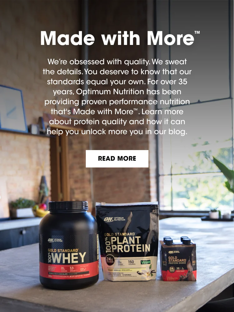 More with More™ We're obsessed with quality. We sweat the details. You deserve to know that our standards equal your own. For over 35 years, Optimum Nutrition has been providing proven performance nutrition that's Made with More™. Learn more about protein quality and how it can help you unlock more you in our blog. READ MORE.