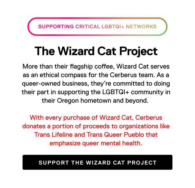 Supporting critical LGBTQIA+ Networks. The Wizard Cat Project. More than their flagship coffee, Wizard Cat serves as an ethical compass for the Cerberus team. As a queer-owned business, they're committed to doing their part in supporting the LGBTIA+ community in their Oregon hometown and beyond. With every purchase of Wizard Cat, Cerberus donates a portion of proceeds to organizations like Trans Lifeline and Trans Queer Pueblo that emphasize queer mental health. Support the Wizard Cat Project.