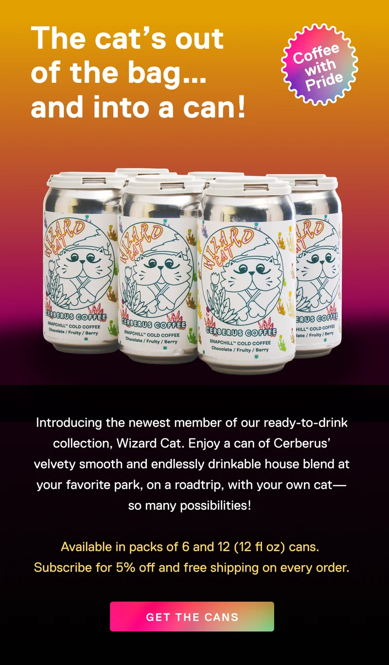 The cat's out of the bag... and into a can! Coffee with Pride. Introducing the newest member of our ready-to-drink collection, Wizard Cat. Enjoy a can of Cerberus' velvety smooth and endlessly drinkable house blend at your favorite park, on a roadtrip, with your own cat - so many possibilities! Available in packs of 6 and 12 (12 fl oz) cans. Subscribe for 5% off an free shipping on every order. Get the cans.