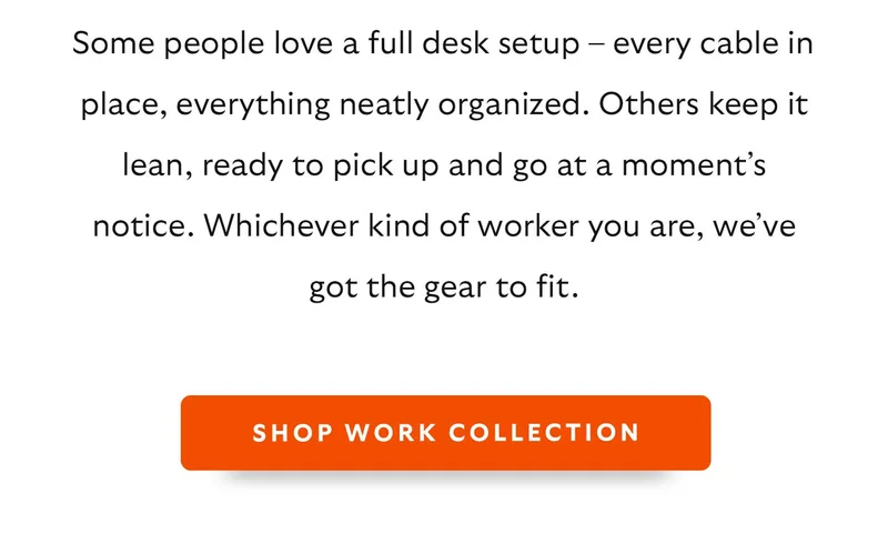 Some people love a full desk setup – every cable in place, everything neatly organized. Others keep it lean, ready to pick up and go at a moment’s notice. Whichever kind of worker you are, we’ve got the gear to fit.