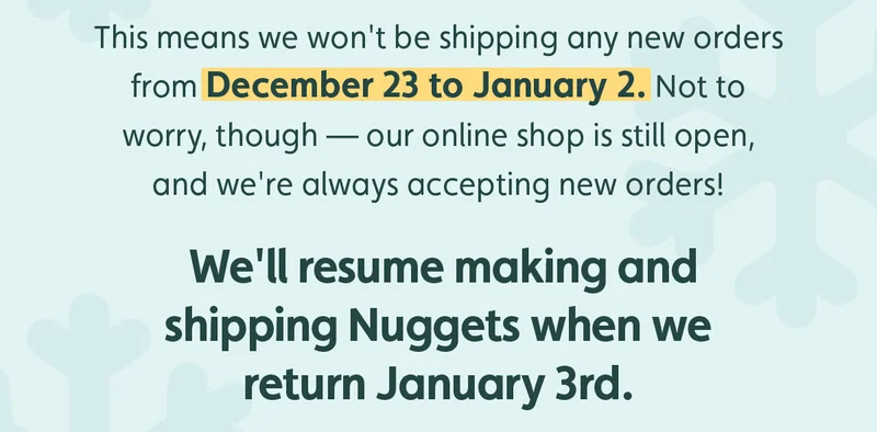 This means we won't be shipping any new orders from December 23 to January 2. Not to worry, though — our online shop is still open, and we're always accepting new orders! We'll resume making and shipping Nuggets when we return January 3rd.